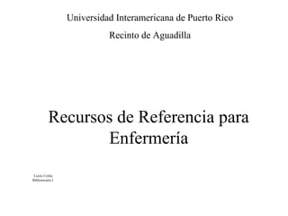 Recursos de Referencia para
Enfermería
Lizzie Colón
Bibliotecaría I
Universidad Interamericana de Puerto Rico
Recinto de Aguadilla
 