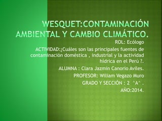 ROL: Ecólogo
ACTIVIDAD:¿Cuáles son las principales fuentes de
contaminación doméstica , industrial y la actividad
hídrica en el Perú ?.
ALUMNA : Clara Jazmin Canorio Aviles.
PROFESOR: Wiliam Vegazo Muro
GRADO Y SECCIÒN : 2 ^A^ .
AÑO:2014.
 