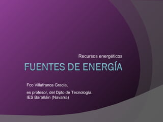 Recursos energéticos Fco Villafranca Gracia, es profesor, del Dpto de Tecnología. IES Barañáin (Navarra) 