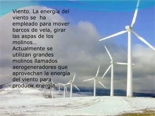 Viento. La energía del viento se  ha empleado para mover barcos de vela, girar las aspas de los molinos… Actualmente se utilizan grandes molinos llamados aerogeneradores que aprovechan la energía del viento para producir energía. 