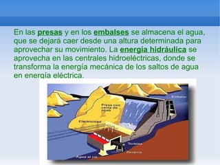 En las  presas  y en los  embalses  se almacena el agua, que se dejará caer desde una altura determinada para aprovechar su movimiento. La  energía hidráulica  se aprovecha en las centrales hidroeléctricas, donde se transforma la energía mecánica de los saltos de agua en energía eléctrica . 