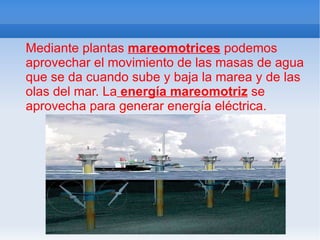 Mediante plantas  mareomotrices  podemos aprovechar el movimiento de las masas de agua que se da cuando sube y baja la marea y de las olas del mar. La  energía mareomotriz  se aprovecha para generar energía eléctrica. 