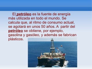 El   petróleo  es la fuente de energía más utilizada en todo el mundo. Se calcula que, al ritmo de consumo actual, se agotará en unos 50 años. A  partir del  petróleo  se obtiene, por ejemplo, gasolina y gasóleo, y además se fabrican plásticos. 