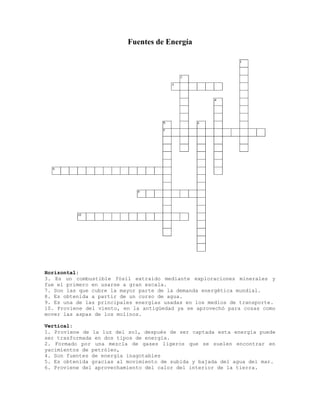 Fuentes de Energía
Horizontal:
3. Es un combustible fósil extraído mediante exploraciones minerales y
fue el primero en usarse a gran escala.
7. Son las que cubre la mayor parte de la demanda energética mundial.
8. Es obtenida a partir de un curso de agua.
9. Es una de las principales energías usadas en los medios de transporte.
10. Proviene del viento, en la antigüedad ya se aprovechó para cosas como
mover las aspas de los molinos.
Vertical:
1. Proviene de la luz del sol, después de ser captada esta energía puede
ser trasformada en dos tipos de energía.
2. Formado por una mezcla de gases ligeros que se suelen encontrar en
yacimientos de petróleo,
4. Son fuentes de energía inagotables
5. Es obtenida gracias al movimiento de subida y bajada del agua del mar.
6. Proviene del aprovechamiento del calor del interior de la tierra.
 