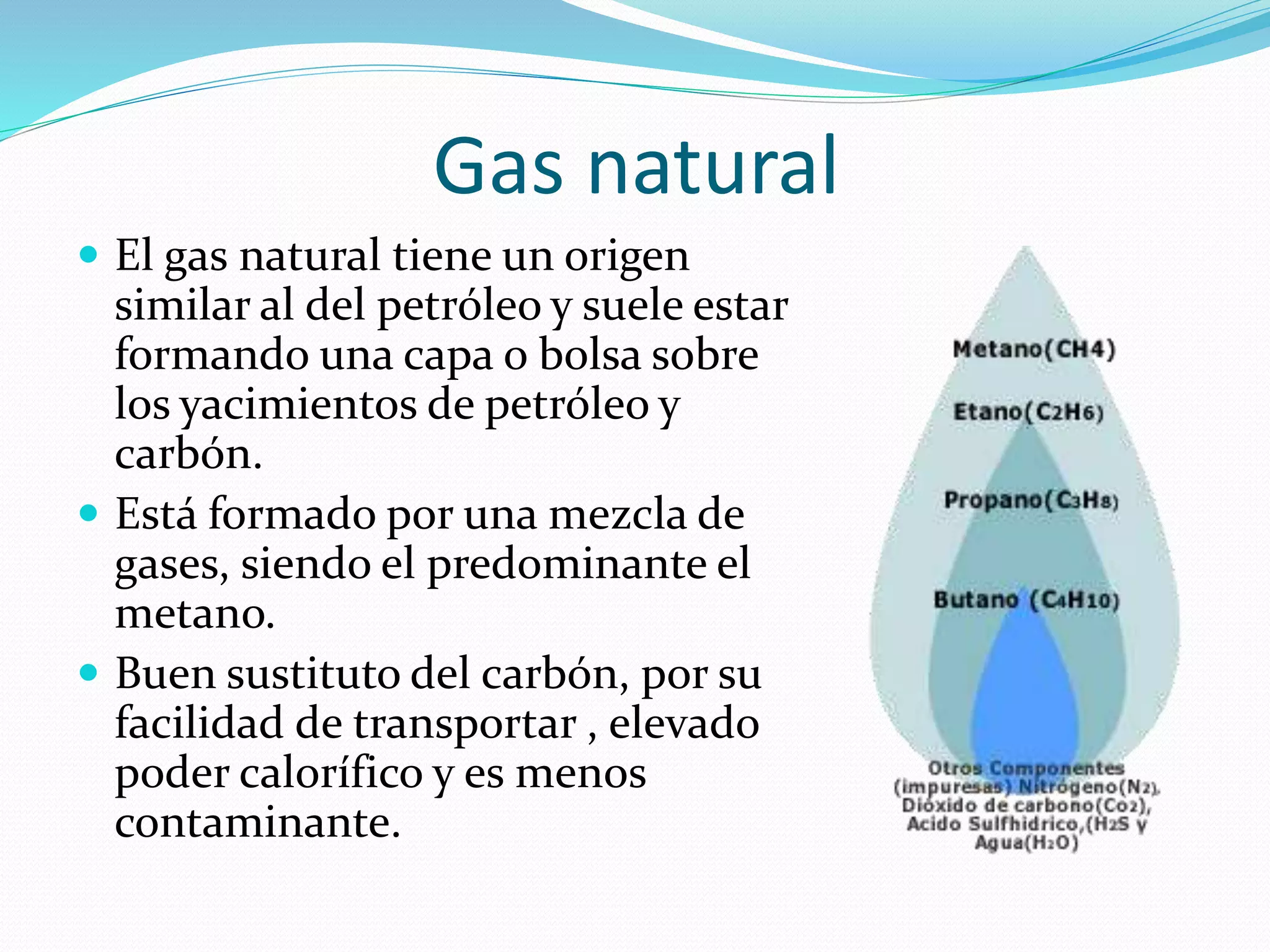Gas natural
 El gas natural tiene un origen
similar al del petróleo y suele estar
formando una capa o bolsa sobre
los yacimientos de petróleo y
carbón.
 Está formado por una mezcla de
gases, siendo el predominante el
metano.
 Buen sustituto del carbón, por su
facilidad de transportar , elevado
poder calorífico y es menos
contaminante.
 