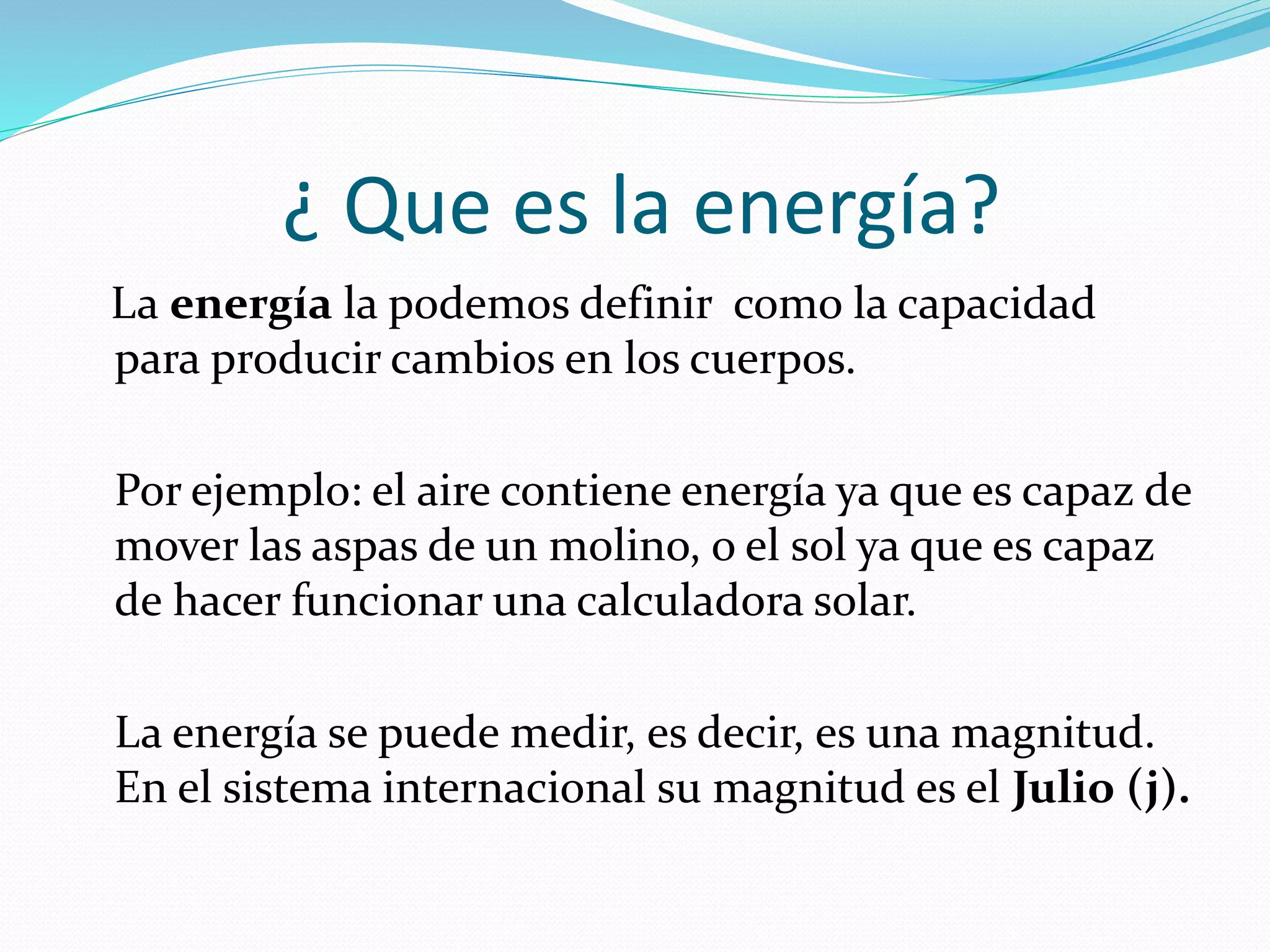 ¿ Que es la energía?
La energía la podemos definir como la capacidad
para producir cambios en los cuerpos.
Por ejemplo: el aire contiene energía ya que es capaz de
mover las aspas de un molino, o el sol ya que es capaz
de hacer funcionar una calculadora solar.
La energía se puede medir, es decir, es una magnitud.
En el sistema internacional su magnitud es el Julio (j).
 