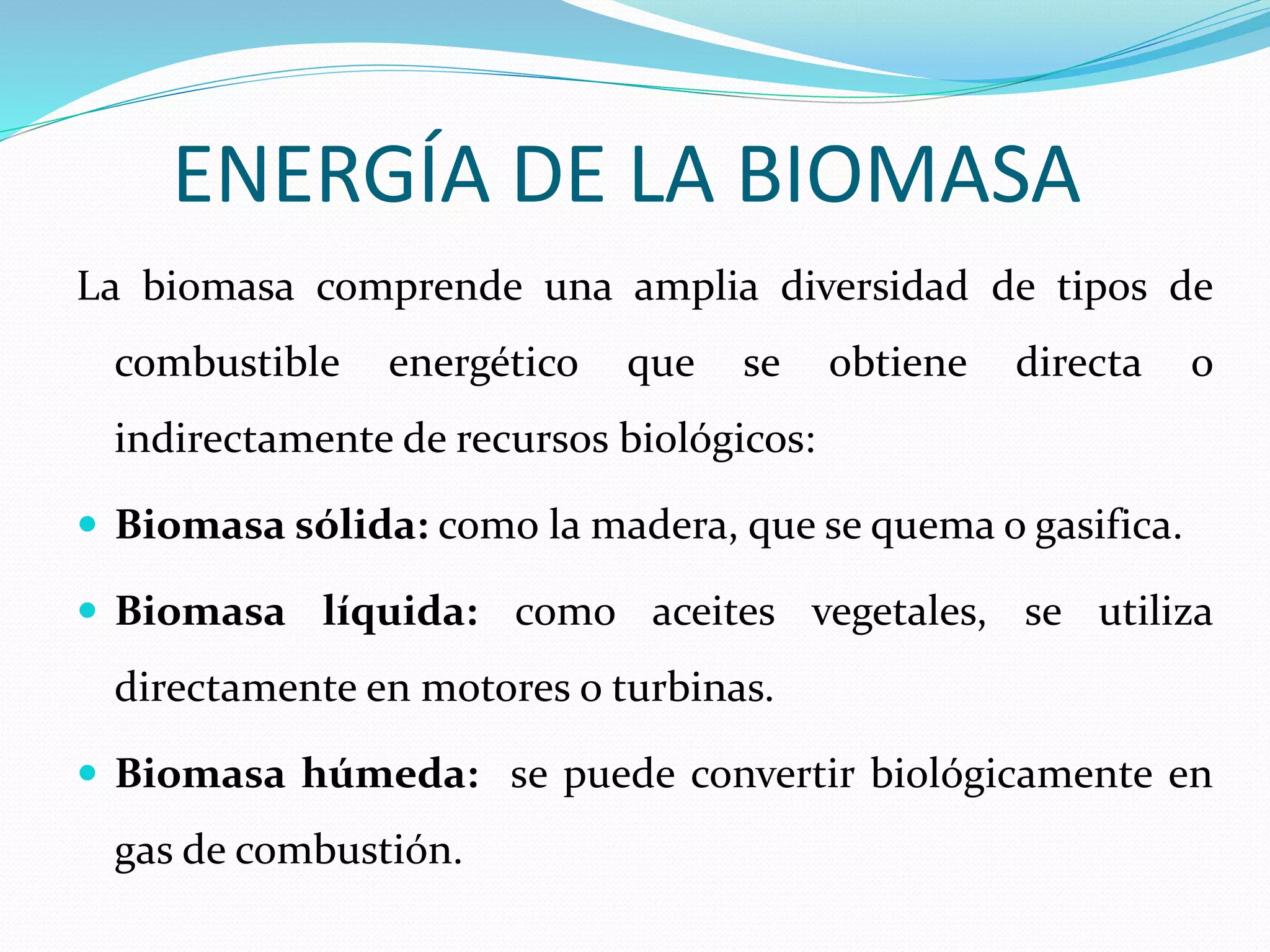 ENERGÍA DE LA BIOMASA
La biomasa comprende una amplia diversidad de tipos de
combustible energético que se obtiene directa o
indirectamente de recursos biológicos:
 Biomasa sólida: como la madera, que se quema o gasifica.
 Biomasa líquida: como aceites vegetales, se utiliza
directamente en motores o turbinas.
 Biomasa húmeda: se puede convertir biológicamente en
gas de combustión.
 