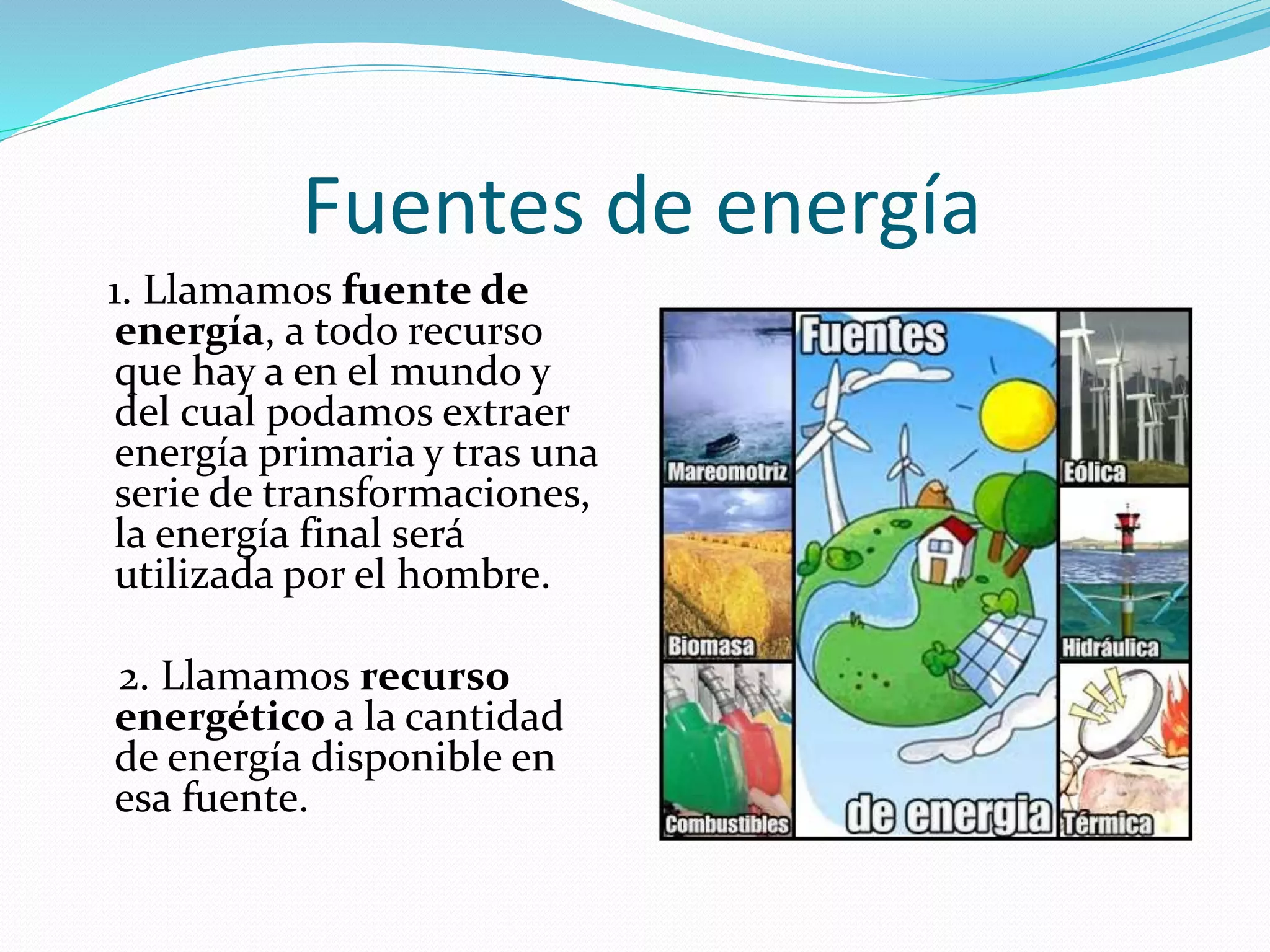 Fuentes de energía
1. Llamamos fuente de
energía, a todo recurso
que hay a en el mundo y
del cual podamos extraer
energía primaria y tras una
serie de transformaciones,
la energía final será
utilizada por el hombre.
2. Llamamos recurso
energético a la cantidad
de energía disponible en
esa fuente.
 