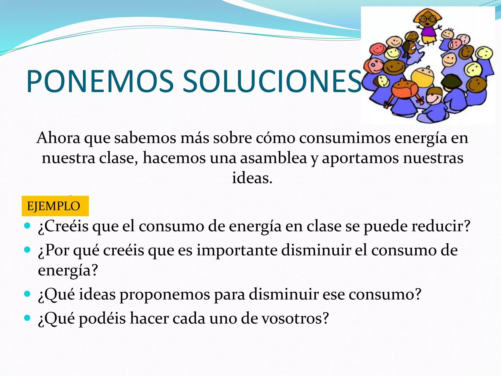 Ahora que sabemos más sobre cómo consumimos energía en
nuestra clase, hacemos una asamblea y aportamos nuestras
ideas.
Ejemplo:
 ¿Creéis que el consumo de energía en clase se puede reducir?
 ¿Por qué creéis que es importante disminuir el consumo de
energía?
 ¿Qué ideas proponemos para disminuir ese consumo?
 ¿Qué podéis hacer cada uno de vosotros?
PONEMOS SOLUCIONES
EJEMPLO
 