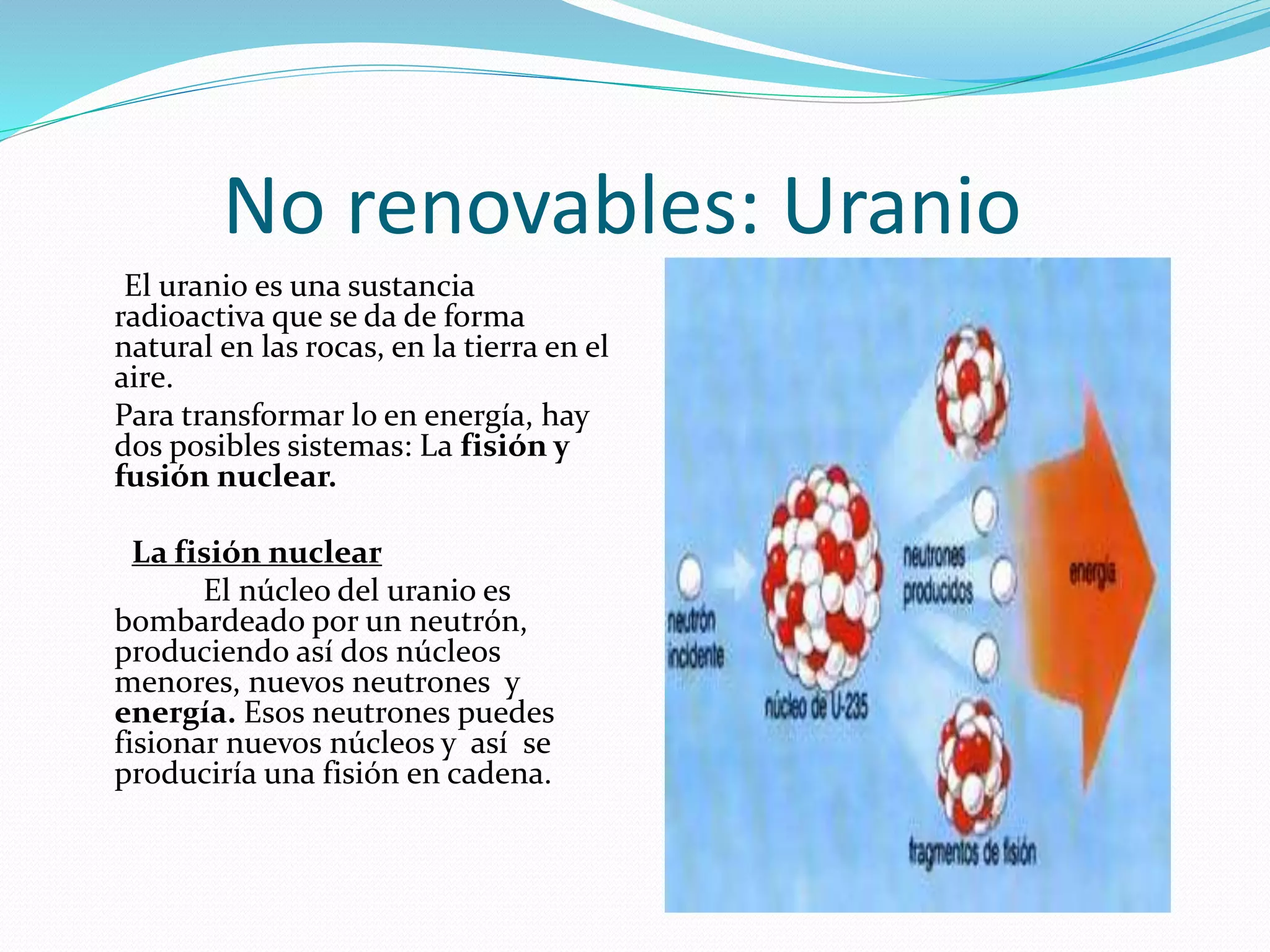 No renovables: Uranio
El uranio es una sustancia
radioactiva que se da de forma
natural en las rocas, en la tierra en el
aire.
Para transformar lo en energía, hay
dos posibles sistemas: La fisión y
fusión nuclear.
La fisión nuclear
El núcleo del uranio es
bombardeado por un neutrón,
produciendo así dos núcleos
menores, nuevos neutrones y
energía. Esos neutrones puedes
fisionar nuevos núcleos y así se
produciría una fisión en cadena.
 