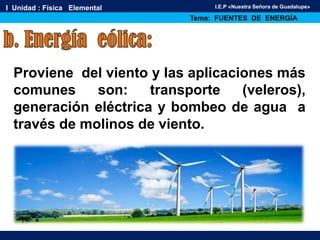 I Unidad : Física Elemental
Tema: FUENTES DE ENERGÍA
I.E.P «Nuestra Señora de Guadalupe»
Proviene del viento y las aplicaciones más
comunes son: transporte (veleros),
generación eléctrica y bombeo de agua a
través de molinos de viento.
 