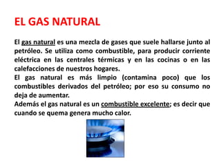 EL GAS NATURALEl gas natural es una mezcla de gases que suele hallarse junto al petróleo. Se utiliza como combustible, para producir corriente eléctrica en las centrales térmicas y en las cocinas o en las calefacciones de nuestros hogares.El gas natural es más limpio (contamina poco) que los combustibles derivados del petróleo; por eso su consumo no deja de aumentar.Además el gas natural es un combustible excelente; es decir que cuando se quema genera mucho calor.