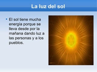 La luz del sol


    El sol tiene mucha
    energía porque se
    lleva desde por la
    mañana dando luz a
    las personas y a los
    pueblos.
 