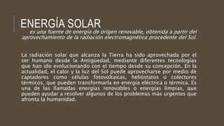 ENERGÍA SOLAR
es una fuente de energía de origen renovable, obtenida a partir del
aprovechamiento de la radiación electromagnética procedente del Sol.
La radiación solar que alcanza la Tierra ha sido aprovechada por el
ser humano desde la Antigüedad, mediante diferentes tecnologías
que han ido evolucionando con el tiempo desde su concepción. En la
actualidad, el calor y la luz del Sol puede aprovecharse por medio de
captadores como células fotovoltaicas, helióstatos o colectores
térmicos, que pueden transformarla en energía eléctrica o térmica. Es
una de las llamadas energías renovables o energías limpias, que
pueden ayudar a resolver algunos de los problemas más urgentes que
afronta la humanidad.
 