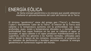 ENERGÍA EÓLICA
Se llama energía geotérmica a la energía que puede obtenerse
mediante el aprovechamiento del calor del interior de la Tierra.
El término “geotérmico” viene del griego geo (‘Tierra’), y thermos
(‘calor’); literalmente ‘calor de la Tierra’. El interior de la Tierra está
caliente y la temperatura aumenta con la profundidad. Las capas
profundas, pues, están a temperaturas elevadas y, a menudo, a esa
profundidad hay capas freáticas en las que se calienta el agua: al
ascender, el agua caliente o el vapor producen manifestaciones en la
superficie, como los géiseres o las fuentes termales, utilizadas para
baños desde la época de los romanos. Actualmente, el progreso en
los métodos de perforación y bombeo permiten explotar la energía
geotérmica en numerosos lugares del mundo.
 