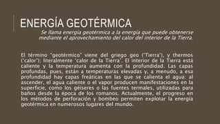 ENERGÍA GEOTÉRMICA
Se llama energía geotérmica a la energía que puede obtenerse
mediante el aprovechamiento del calor del interior de la Tierra.
El término “geotérmico” viene del griego geo (‘Tierra’), y thermos
(‘calor’); literalmente ‘calor de la Tierra’. El interior de la Tierra está
caliente y la temperatura aumenta con la profundidad. Las capas
profundas, pues, están a temperaturas elevadas y, a menudo, a esa
profundidad hay capas freáticas en las que se calienta el agua: al
ascender, el agua caliente o el vapor producen manifestaciones en la
superficie, como los géiseres o las fuentes termales, utilizadas para
baños desde la época de los romanos. Actualmente, el progreso en
los métodos de perforación y bombeo permiten explotar la energía
geotérmica en numerosos lugares del mundo.
 