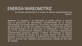 ENERGÍA MAREOMOTRIZ
La energía mareomotriz es la que se obtiene aprovechando las
mareas.
Mediante su empalme a un alternador se puede utilizar el sistema
para la generación de electricidad, transformando así la energía
mareomotriz en energía eléctrica, una forma energética más segura y
aprovechable. Es un tipo de energía renovable, en tanto que la fuente
de energía primaria no se agota por su explotación, y es limpia ya
que en la transformación energética no se producen subproductos
contaminantes gaseosos, líquidos o sólidos. Sin embargo, la relación
entre la cantidad de energía que se puede obtener con los medios
actuales y el coste económico y ambiental de instalar los dispositivos
para su proceso han impedido una penetración notable de este tipo
de energía.
 