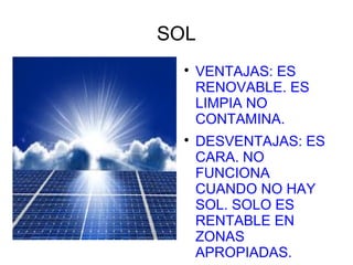SOL
  
      VENTAJAS: ES
      RENOVABLE. ES
      LIMPIA NO
      CONTAMINA.
  
      DESVENTAJAS: ES
      CARA. NO
      FUNCIONA
      CUANDO NO HAY
      SOL. SOLO ES
      RENTABLE EN
      ZONAS
      APROPIADAS.
 