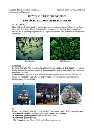 SESO DEL IES LAS CUMBRES. GRAZALEMA                           CIENCIAS DE LA NATURALEZA 2º ESO
http://iesgrazalema.blogspot.com

                        FUENTES DE ENERGÍA NO RENOVABLES

                 ENERGÍA DE COMBUSTIBLES FÓSILES. PETRÓLEO

   Combustible fósil
   Hace millones de años, grandes cantidades de microorganismos marinos (plancton) quedaron
   enterrados en el fondo del mar, bajo sucesivas capas de arcilla y caliza. Sometidos a ciertas
   condiciones de presión y temperatura, a lo largo de millones de años, se han ido transformando
   en petróleo.




                    Zooplancton                                    Fitoplancton

   Extracción
   En forma de crudo. Para su utilización debe someterse a un proceso de refinado y se obtienen
   productos gaseosos (metano, butano...), líquidos (gasolina, gasoil, fuel, queroseno...) y sólidos
   (alquitranes, betunes...).
   El transporte de crudo, al extraerse en regiones muy alejadas de las zonas de consumo, se
   realiza por oleoductos y grandes barcos petroleros, que presentan un elevado riesgo de
   contaminación por accidentes.




   Usos
   Fuente de energía más utilizada en la actualidad. Posee mayor poder calorífico que el carbón.
   · Combustible para la obtención de energía en las centrales térmicas.
   · Combustible para usos domésticos: calefacción, cocina...
   · Combustible para vehículos.
   · Materia prima para obtener plásticos, fertilizantes, pinturas...
 