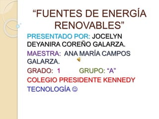 “FUENTES DE ENERGÍA
RENOVABLES”
PRESENTADO POR: JOCELYN
DEYANIRA COREÑO GALARZA.
MAESTRA: ANA MARÍA CAMPOS
GALARZA.
GRADO: 1 GRUPO: “A”
COLEGIO PRESIDENTE KENNEDY
TECNOLOGÍA 
 