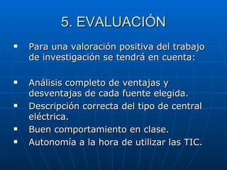 5. EVALUACIÓN Para una valoración positiva del trabajo de investigación se tendrá en cuenta: Análisis completo de ventajas y desventajas de cada fuente elegida. Descripción correcta del tipo de central eléctrica. Buen comportamiento en clase. Autonomía a la hora de utilizar las TIC. 