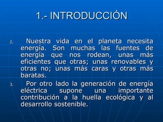 1.- INTRODUCCIÓN Nuestra vida en el planeta necesita energía. Son muchas las fuentes de energía que nos rodean, unas más eficientes que otras; unas renovables y otras no; unas más caras y otras más baratas. Por otro lado la generación de energía eléctrica supone una importante contribución a la huella ecológica y al desarrollo sostenible. 
