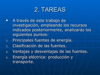 2. TAREAS A través de este trabajo de investigación, empleando los recursos indicados posteriormente, analizarás los siguientes puntos: Principales fuentes de energía. Clasificación de las fuentes. Ventajas y desventajas de las fuentes. Energía eléctrica: producción y transporte.  