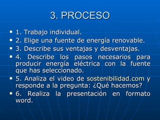 3. PROCESO 1. Trabajo individual. 2. Elige una fuente de energía renovable. 3. Describe sus ventajas y desventajas. 4. Describe los pasos necesarios para producir energía eléctrica con la fuente que has seleccionado. 5. Analiza el video de  sostenibilidad.com   y responde a la pregunta: ¿Qué hacemos? 6. Realiza la presentación en formato word. 