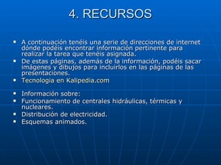 4. RECURSOS A continuación tenéis una serie de direcciones de internet dónde podéis encontrar información pertinente para realizar la tarea que tenéis asignada. De estas páginas, además de la información, podéis sacar imágenes y dibujos para incluirlos en las páginas de las presentaciones. Tecnologia  en  Kalipedia.com Información sobre: Funcionamiento de centrales hidráulicas, térmicas y nucleares.  Distribución de electricidad.  Esquemas animados.  
