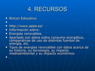 4. RECURSOS Rincon  Educativo http :// www.appa.es / Información sobre: Energías renovables.  Apartado con datos sobre consumo energético, comparativas de uso de distintas fuentes de energía, etc.  Tipos de energías renovables con datos acerca de su historia, su tecnología, su impacto medioambiental y su impacto económico.  . 