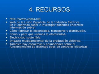 4. RECURSOS http :// www.unesa.net Web de la Unión Española de la Industria Eléctrica. En el apartado saber e investigar podemos encontrar información sobre: Cómo fabricar la electricidad, transporte y distribución.  Cómo y para qué usamos la electricidad.  Electricidad sostenible.  Impacto medioambiental de la producción eléctrica.  También hay esquemas y animaciones sobre el funcionamiento de distintos tipos de centrales eléctricas 