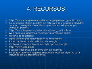 4. RECURSOS http :// www.energias - renovables.com /paginas/ er_practico.asp En la sección ahorro práctico de esta web se enumeran medidas de ahorro energético sencillas y que pueden adoptarse por cualquier persona. http://www.iespana.es/natureduca/energ_indice.htm Web en la que podemos encontrar información sobre: Historia de la energía.  Tipos de energías renovables y no renovables.  Aspectos técnicos de cada tipo de energía.  Ventajas e inconvenientes de cada tipo de energía.  http :// www.google.es   Buscador génerico de información en internet. En el apartado de imágenes se pueden localizar algunas para incluirlas en las presentaciones.  