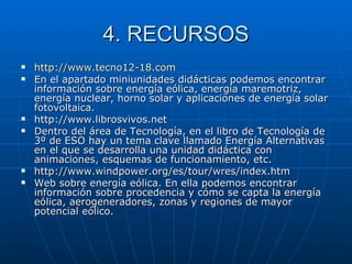 4. RECURSOS http :// www.tecno12 -18. com En el apartado miniunidades didácticas podemos encontrar información sobre energía eólica, energía maremotriz, energía nuclear, horno solar y aplicaciones de energía solar fotovoltaica. http://www.librosvivos.net Dentro del área de Tecnología, en el libro de Tecnología de 3º de ESO hay un tema clave llamado Energía Alternativas en el que se desarrolla una unidad didáctica con animaciones, esquemas de funcionamiento, etc. http://www.windpower.org/es/tour/wres/index.htm Web sobre energía eólica. En ella podemos encontrar información sobre procedencia y cómo se capta la energía eólica, aerogeneradores, zonas y regiones de mayor potencial eólico. 