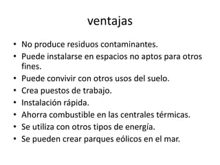 ventajasNo produce residuos contaminantes.Puede instalarse en espacios no aptos para otros fines.Puede convivir con otros usos del suelo.Crea puestos de trabajo.Instalación rápida.Ahorra combustible en las centrales térmicas.Se utiliza con otros tipos de energía.Se pueden crear parques eólicos en el mar.