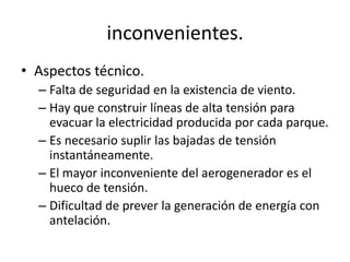 inconvenientes.Aspectos técnico.Falta de seguridad en la existencia de viento.Hay que construir líneas de alta tensión para evacuar la electricidad producida por cada parque.Es necesario suplir las bajadas de tensión instantáneamente.El mayor inconveniente del aerogenerador es el hueco de tensión.Dificultad de prever la generación de energía con antelación.