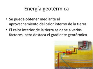 Energía geotérmicaSe puede obtener mediante el aprovechamiento del calor interno de la tierra.El calor interior de la tierra se debe a varios factores, pero destaca el gradiente geotérmico