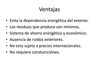 VentajasEvita la dependencia energética del exterior.Los residuos que produce son mínimos.Sistema de ahorro energético y económico.Ausencia de ruidos exteriores.No esta sujeta a precios internacionales.No requiere consturcciónes.