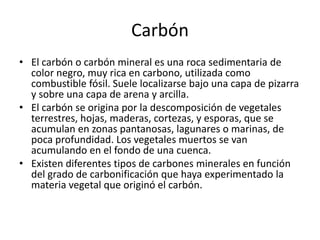 CarbónEl carbón o carbón mineral es una roca sedimentaria de color negro, muy rica en carbono, utilizada como combustible fósil. Suele localizarse bajo una capa de pizarra y sobre una capa de arena y arcilla.El carbón se origina por la descomposición de vegetales  terrestres, hojas, maderas, cortezas, y esporas, que se acumulan en zonas pantanosas, lagunares o marinas, de poca profundidad. Los vegetales muertos se van acumulando en el fondo de una cuenca.Existen diferentes tipos de carbones minerales en función del grado de carbonificación que haya experimentado la materia vegetal que originó el carbón.
