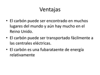 VentajasEl carbón puede ser encontrado en muchos lugares del mundo y aún hay mucho en el Reino Unido.El carbón puede ser transportado fácilmente a las centrales eléctricas.El carbón es una fubarataente de energía relativamente