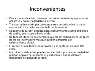 InconvenientesPara excavar el carbón, tenemos que crear las minas que puede ser peligroso y no muy agradable a la vista.Transporte de carbón por carretera y tren desde la mina hasta la central eléctrica de las causas de la contaminación.La quema de carbón produce gases contaminantes como el dióxido de azufre, que hacen la lluvia ácida.De todas las fuentes de energía, la quema de carbón libera los gases de efecto invernadero más que pueden agregarse a el calentamiento global.El carbón es una fuente no renovable y se agotarán en unos 100 años.Los mineros del carbón pueden ser afectados por la enfermedad del pulmón negro o neumoconiosis y enfisema si que respiran en demasiado del polvo de carbón.