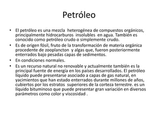 PetróleoEl petróleo es una mezcla  heterogénea de compuestos orgánicos, principalmente hidrocarburos  insolubles  en agua. También es conocido como petróleo crudo o simplemente crudo.Es de origen fósil, fruto de la transformación de materia orgánica procedente de zooplancton  y algas que, fueron posteriormente enterrados bajo pesadas capas de sedimentos.En condiciones normales.Es un recurso natural no renovable y actualmente también es la principal fuente de energía en los países desarrollados. El petróleo líquido puede presentarse asociado a capas de gas natural, en yacimientos que han estado enterrados durante millones de años, cubiertos por los estratos  superiores de la corteza terrestre. es un líquido bituminoso que puede presentar gran variación en diversos parámetros como color y viscosidad .
