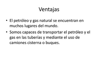 VentajasEl petróleo y gas natural se encuentran en muchos lugares del mundo.Somos capaces de transportar el petróleo y el gas en las tuberías y mediante el uso de camiones cisterna o buques.
