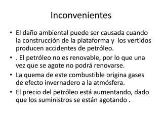 InconvenientesEl daño ambiental puede ser causada cuando la construcción de la plataforma y  los vertidos producen accidentes de petróleo.. El petróleo no es renovable, por lo que una vez que se agote no podrá renovarse.La quema de este combustible origina gases de efecto invernadero a la atmósfera.El precio del petróleo está aumentando, dado que los suministros se están agotando .