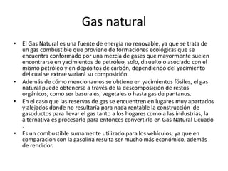 Gas naturalEl Gas Natural es una fuente de energía no renovable, ya que se trata de un gas combustible que proviene de formaciones ecológicas que se encuentra conformado por una mezcla de gases que mayormente suelen encontrarse en yacimientos de petróleo, solo, disuelto o asociado con el mismo petróleo y en depósitos de carbón, dependiendo del yacimiento del cual se extrae variará su composición.Además de cómo mencionamos se obtiene en yacimientos fósiles, el gas natural puede obtenerse a través de la descomposición de restos orgánicos, como ser basurales, vegetales o hasta gas de pantanos. En el caso que las reservas de gas se encuentren en lugares muy apartados y alejados donde no resultaría para nada rentable la construcción  de gasoductos para llevar el gas tanto a los hogares como a las industrias, la alternativa es procesarlo para entonces convertirlo en Gas Natural Licuado .Es un combustible sumamente utilizado para los vehículos, ya que en comparación con la gasolina resulta ser mucho más económico, además de rendidor.