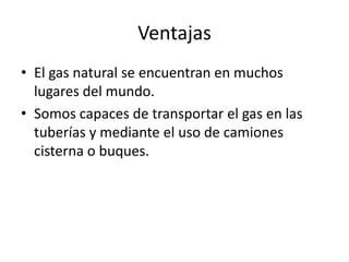 VentajasEl gas natural se encuentran en muchos lugares del mundo.Somos capaces de transportar el gas en las tuberías y mediante el uso de camiones cisterna o buques. 