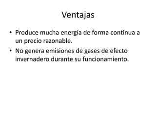 VentajasProduce mucha energía de forma continua a un precio razonable.No genera emisiones de gases de efecto invernadero durante su funcionamiento.