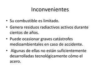 InconvenientesSu combustible es limitado.Genera residuos radiactivos activos durante cientos de años.Puede ocasionar graves catástrofes medioambientales en caso de accidente. Algunas de ellas no están suficientemente desarrolladas tecnológicamente cómo el acero.