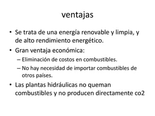 ventajasSe trata de una energía renovable y limpia, y de alto rendimiento energético. Gran ventaja económica:Eliminación de costos en combustibles.No hay necesidad de importar combustibles de otros países.Las plantas hidráulicas no queman combustibles y no producen directamente co2