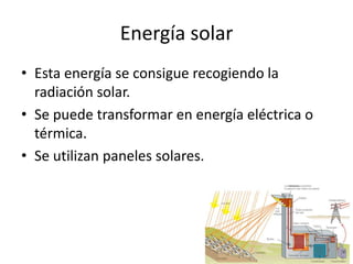 Energía solarEsta energía se consigue recogiendo la radiación solar.Se puede transformar en energía eléctrica o térmica.Se utilizan paneles solares.