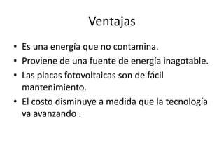 VentajasEs una energía que no contamina.Proviene de una fuente de energía inagotable.Las placas fotovoltaicas son de fácil mantenimiento.El costo disminuye a medida que la tecnología va avanzando .